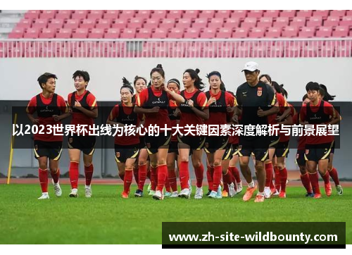 以2023世界杯出线为核心的十大关键因素深度解析与前景展望