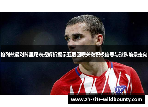 格列兹曼对阵里昂表现解析揭示亚冠回暖关键积极信号与球队前景走向