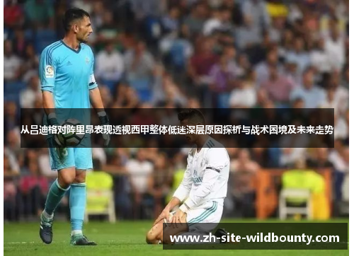 从吕迪格对阵里昂表现透视西甲整体低迷深层原因探析与战术困境及未来走势 从吕迪格对阵里昂表现透视西甲整体低迷深层原因探析与战术困境及未来走势