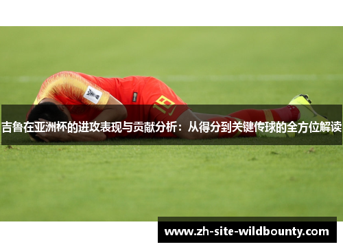 吉鲁在亚洲杯的进攻表现与贡献分析:从得分到关键传球的全方位解读 吉鲁在亚洲杯的进攻表现与贡献分析:从得分到关键传球的全方位解读