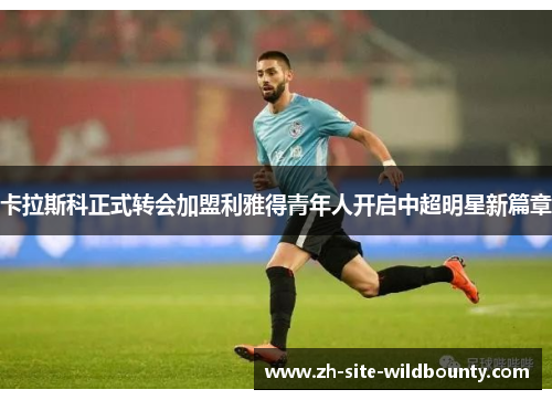 卡拉斯科正式转会加盟利雅得青年人开启中超明星新篇章