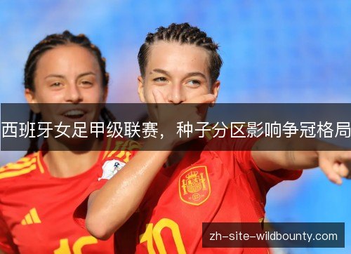 西班牙女足甲级联赛，种子分区影响争冠格局